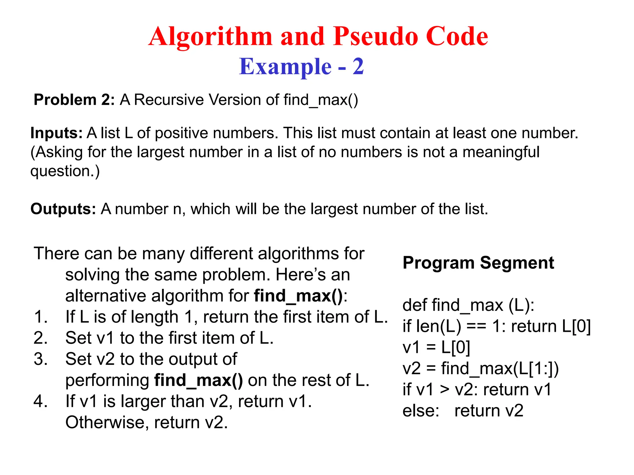 Algorithm and Pseudo Code Example - 2 Problem 2: A Recursive Version of find_max() Inputs: A list L of positive numbers. This list must contain at least one number. (Asking for the largest number in a list of no numbers is not a meaningful question.) Outputs: A number n, which will be the largest number of the list. There can be many different algorithms for solving the same problem. Here’s an alternative algorithm for find_max(): 1. If L is of length 1, return the first item of L. 2. Set v1 to the first item of L. 3. Set v2 to the output of performing find_max() on the rest of L. 4. If v1 is larger than v2, return v1. Otherwise, return v2. Program Segment def find_max (L): if len(L) == 1: return L[0] v1 = L[0] v2 = find_max(L[1:]) if v1 > v2: return v1 else: return v2 