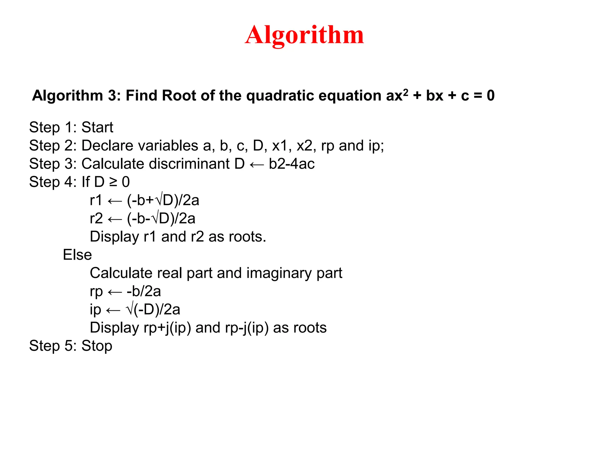 Algorithm Algorithm 3: Find Root of the quadratic equation ax2 + bx + c = 0 Step 1: Start Step 2: Declare variables a, b, c, D, x1, x2, rp and ip; Step 3: Calculate discriminant D ← b2-4ac Step 4: If D ≥ 0 r1 ← (-b+√D)/2a r2 ← (-b-√D)/2a Display r1 and r2 as roots. Else Calculate real part and imaginary part rp ← -b/2a ip ← √(-D)/2a Display rp+j(ip) and rp-j(ip) as roots Step 5: Stop 