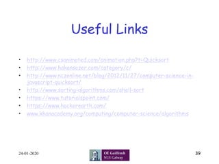 Useful Links	
•  http://www.csanimated.com/animation.php?t=Quicksort
•  http://www.hakansozer.com/category/c/
•  http://www.nczonline.net/blog/2012/11/27/computer-science-in-
javascript-quicksort/
•  http://www.sorting-algorithms.com/shell-sort
•  https://www.tutorialspoint.com/
•  https://www.hackerearth.com/
•  www.khanacademy.org/computing/computer-science/algorithms
24-01-2020 39
 