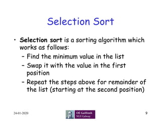 Selection Sort
•  Selection sort is a sorting algorithm which
works as follows:
–  Find the minimum value in the list
–  Swap it with the value in the first
position
–  Repeat the steps above for remainder of
the list (starting at the second position)
24-01-2020 9
 