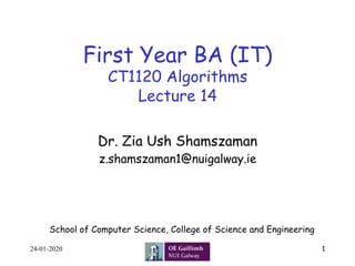 First Year BA (IT)
CT1120 Algorithms
Lecture 14
Dr. Zia Ush Shamszaman
z.shamszaman1@nuigalway.ie
1
School of Computer Science, College of Science and Engineering
24-01-2020
 