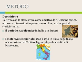 METODO
Descrizione
L’attività con la classe aveva come obiettivo la riflessione critica,
attraverso discussioni in presenza e on line, su due periodi
storici studiati:
 il periodo napoleonico in Italia e in Europa


i moti rivoluzionari del 1820 e 1830 in Italia, seguiti alla
restaurazione dell'Antico Regime, dopo la sconfitta di
Napoleone.

 