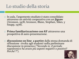 Lo studio della storia


In aula, l’argomento studiato è stato consolidato
attraverso un attività cooperativa con un Jigsaw
(Aronson, 1978; Aronson, Blane, Stephan, Sikes, y
Snapp, 1978).



Prima familiarizzazione con KF attraverso una
prospettiva di auto-presentazione.



discussione on line a partire dalla stessa domanda di
riflessione rivolta agli studenti nella preliminare
discussione in presenza (“Secondo te, il periodo
napoleonico ha avuto più aspetti negativi o positivi?
Perché ?”).

 