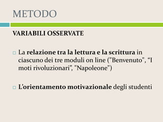 METODO
VARIABILI OSSERVATE


La relazione tra la lettura e la scrittura in
ciascuno dei tre moduli on line ("Benvenuto", “I
moti rivoluzionari”, "Napoleone")



L’orientamento motivazionale degli studenti

 