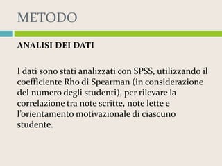 METODO
ANALISI DEI DATI
I dati sono stati analizzati con SPSS, utilizzando il
coefficiente Rho di Spearman (in considerazione
del numero degli studenti), per rilevare la
correlazione tra note scritte, note lette e
l’orientamento motivazionale di ciascuno
studente.

 