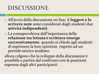 DISCUSSIONE
All’avvio della discussione on line, il leggere e lo
scrivere note sono considerati dagli studenti due
attività indipendenti.
 La consapevolezza dell’importanza della
relazione tra lettura e scrittura emerge
successivamente, quando si chiede agli studenti
di esprimere la loro opinione rispetto ad un
periodo storico studiato:
allora colgono che lo sviluppo della discussione è
possibile a partire dal confronto con le posizioni
espresse dagli altri participanti.


 