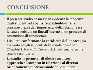CONCLUSIONE






Il presente studio ha messo in evidenza la tendenza
degli studenti ad acquisire gradualmente la
consapevolezza dell’importanza della relazione tra
lettura e scrittura on line all’interno di un processo di
costruzione di conoscenza.
I risultati confermano la veridicità dell’ipotesi già
avanzata per gli studenti della scuola primaria
(Cingolani, I., Hamel, C., Cacciamani, S., 2010) anche per la
scuola secondaria.
Lo studio ha permesso di rilevare un diverso
approccio al compito in relazione al diverso
orientamento motivazionale dello studente.

 