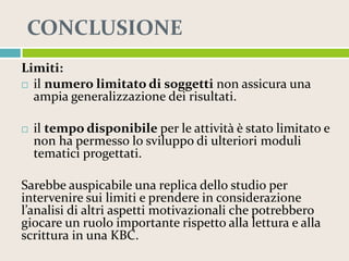 CONCLUSIONE
Limiti:
 il numero limitato di soggetti non assicura una
ampia generalizzazione dei risultati.


il tempo disponibile per le attività è stato limitato e
non ha permesso lo sviluppo di ulteriori moduli
tematici progettati.

Sarebbe auspicabile una replica dello studio per
intervenire sui limiti e prendere in considerazione
l’analisi di altri aspetti motivazionali che potrebbero
giocare un ruolo importante rispetto alla lettura e alla
scrittura in una KBC.

 
