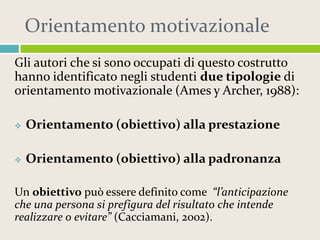Orientamento motivazionale
Gli autori che si sono occupati di questo costrutto
hanno identificato negli studenti due tipologie di
orientamento motivazionale (Ames y Archer, 1988):


Orientamento (obiettivo) alla prestazione



Orientamento (obiettivo) alla padronanza

Un obiettivo può essere definito come “l’anticipazione
che una persona si prefigura del risultato che intende
realizzare o evitare” (Cacciamani, 2002).

 