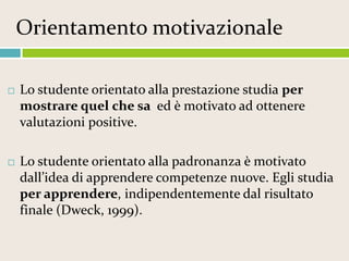 Orientamento motivazionale


Lo studente orientato alla prestazione studia per
mostrare quel che sa ed è motivato ad ottenere
valutazioni positive.



Lo studente orientato alla padronanza è motivato
dall’idea di apprendere competenze nuove. Egli studia
per apprendere, indipendentemente dal risultato
finale (Dweck, 1999).

 