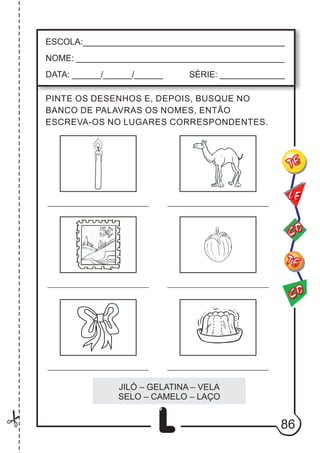 86
L
ESCOLA:___________________________________________
NOME: ____________________________________________
DATA: ______/______/______ SÉRIE: ______________
CO
TE
CO
TE
LE
PINTE OS DESENHOS E, DEPOIS, BUSQUE NO
BANCO DE PALAVRAS OS NOMES, ENTÃO
ESCREVA-OS NO LUGARES CORRESPONDENTES.
JILÓ – GELATINA – VELA
SELO – CAMELO – LAÇO
 
