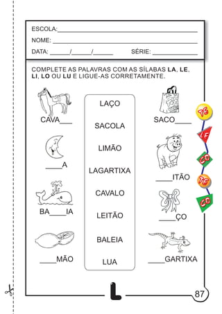 87
L
COMPLETE AS PALAVRAS COM AS SÍLABAS LA, LE,
LI, LO OU LU E LIGUE-AS CORRETAMENTE.
ESCOLA:___________________________________________
NOME: ____________________________________________
DATA: ______/______/______ SÉRIE: ______________
CO
TE
CO
TE
LE
LAÇO
SACOLA
LIMÃO
LAGARTIXA
CAVALO
LEITÃO
BALEIA
LUA
CAVA___
____A
BA____IA
____MÃO
____ÇO
____GARTIXA
____ITÃO
SACO____
 