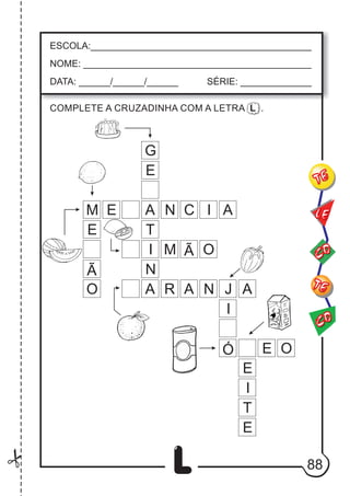88
L
ESCOLA:___________________________________________
NOME: ____________________________________________
DATA: ______/______/______ SÉRIE: ______________
CO
TE
CO
TE
LE
COMPLETE A CRUZADINHA COM A LETRA L .
G
E
A
A
N
I
T
Ã O
M
E
A R N J A
M N C I A
I
Ó
E
Ã
O
E
E
E
T
I
O
 