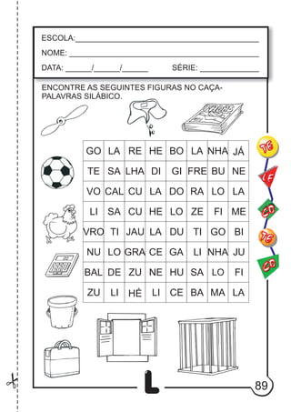 89
L
ESCOLA:___________________________________________
NOME: ____________________________________________
DATA: ______/______/______ SÉRIE: ______________
CO
TE
CO
TE
LE
ENCONTRE AS SEGUINTES FIGURAS NO CAÇA-
PALAVRAS SILÁBICO.
GO LA RE HE BO LA NHA JÁ
TE SA LHA DI GI FRE BU NE
VO CAL CU LA DO RA LO LA
LI SA CU HE LO ZE FI ME
VRO TI JAU LA DU TI GO BI
NU LO GRA CE GA LI NHA JU
BAL DE ZU NE HU SA LO FI
ZU LI HÉ LI CE BA MA LA
 