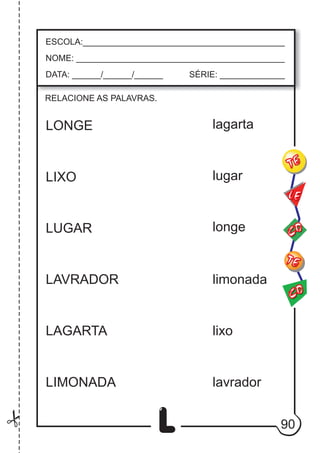 90
L
ESCOLA:___________________________________________
NOME: ____________________________________________
DATA: ______/______/______ SÉRIE: ______________
CO
TE
CO
TE
LE
RELACIONE AS PALAVRAS.
LONGE
LIXO
LUGAR
LAVRADOR
LAGARTA
LIMONADA
lagarta
lugar
longe
limonada
lixo
lavrador
 