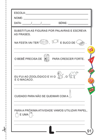 91
L
ESCOLA:___________________________________________
NOME: ____________________________________________
DATA: ______/______/______ SÉRIE: ______________
CO
TE
CO
TE
LE
SUBSTITUA AS FIGURAS POR PALAVRAS E ESCREVA
AS FRASES.
NA FESTA VAI TER , E SUCO DE .
O BEBÊ PRECISA DE PARA CRESCER FORTE.
EU FUI AO ZOOLÓGICO E VI O , O
E O MACACO.
CUIDADO PARA NÃO SE QUEIMAR COM A .
PARA A PRÓXIMA ATIVIDADE VAMOS UTILIZAR PAPEL,
.
d
E UMA
 
