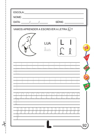 92
L
L l
LUA
ESCOLA:___________________________________________
NOME: ____________________________________________
DATA: ______/______/______ SÉRIE: ______________
CO
TE
CO
TE
LE
VAMOS APRENDER A ESCREVER A LETRA L ?
L l
 