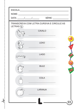 93
L
CAVALO
LEAO
ESCOLA:___________________________________________
NOME: ____________________________________________
DATA: ______/______/______ SÉRIE: ______________
CO
TE
CO
TE
LE
TRANSCREVA COM LETRA CURSIVA E CIRCULE AS
LETRAS L .
LAGO
BULE
COLA
LARANJA
 