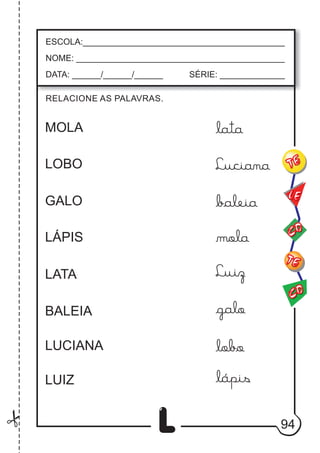 94
L
RELACIONE AS PALAVRAS.
ESCOLA:___________________________________________
NOME: ____________________________________________
DATA: ______/______/______ SÉRIE: ______________
CO
TE
CO
TE
LE
MOLA
LOBO
GALO
LÁPIS
LATA
BALEIA
LUCIANA
LUIZ
lata
Luciana
baleia
mola
Luiz
galo
lobo
lápis
 