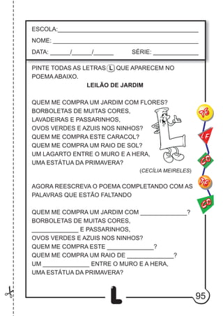 95
L
ESCOLA:___________________________________________
NOME: ____________________________________________
DATA: ______/______/______ SÉRIE: ______________
CO
TE
CO
TE
LE
PINTE TODAS AS LETRAS L QUE APARECEM NO
POEMA ABAIXO.
LEILÃO DE JARDIM
QUEM ME COMPRA UM JARDIM COM FLORES?
BORBOLETAS DE MUITAS CORES,
LAVADEIRAS E PASSARINHOS,
OVOS VERDES E AZUIS NOS NINHOS?
QUEM ME COMPRA ESTE CARACOL?
QUEM ME COMPRA UM RAIO DE SOL?
UM LAGARTO ENTRE O MURO E A HERA,
UMA ESTÁTUA DA PRIMAVERA?
(CECÍLIA MEIRELES)
AGORA REESCREVA O POEMA COMPLETANDO COM AS
PALAVRAS QUE ESTÃO FALTANDO
QUEM ME COMPRA UM JARDIM COM ______________?
BORBOLETAS DE MUITAS CORES,
______________ E PASSARINHOS,
OVOS VERDES E AZUIS NOS NINHOS?
QUEM ME COMPRA ESTE ______________?
QUEM ME COMPRA UM RAIO DE ______________?
UM ______________ ENTRE O MURO E A HERA,
UMA ESTÁTUA DA PRIMAVERA?
 