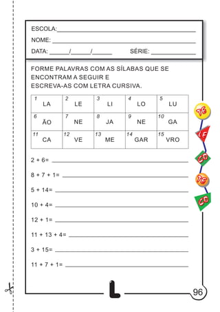 96
L
ESCOLA:___________________________________________
NOME: ____________________________________________
DATA: ______/______/______ SÉRIE: ______________
CO
TE
CO
TE
LE
FORME PALAVRAS COM AS SÍLABAS QUE SE
ENCONTRAM A SEGUIR E
ESCREVA-AS COM LETRA CURSIVA.
1 2 3 4 5
6
11
7
12
8
13
9
14
10
15
LA LO
NE GA
ME
LE LI LU
ÃO JA NE
CA VE GAR VRO
2 + 6=
8 + 7 + 1=
5 + 14=
10 + 4=
12 + 1=
11 + 13 + 4=
3 + 15=
11 + 7 + 1=
A
A
A
A
A
A
A
 
