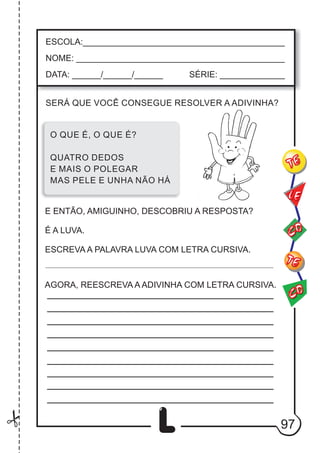 97
L
ESCOLA:___________________________________________
NOME: ____________________________________________
DATA: ______/______/______ SÉRIE: ______________
CO
TE
CO
TE
LE
O QUE É, O QUE É?
QUATRO DEDOS
E MAIS O POLEGAR
MAS PELE E UNHA NÃO HÁ
SERÁ QUE VOCÊ CONSEGUE RESOLVER A ADIVINHA?
E ENTÃO, AMIGUINHO, DESCOBRIU A RESPOSTA?
É A LUVA.
ESCREVA A PALAVRA LUVA COM LETRA CURSIVA.
AGORA, REESCREVA A ADIVINHA COM LETRA CURSIVA.
 