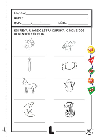 L
ESCREVA, USANDO LETRA CURSIVA, O NOME DOS
DESENHOS A SEGUIR.
ESCOLA:___________________________________________
NOME: ____________________________________________
DATA: ______/______/______ SÉRIE: ______________
CO
TE
CO
TE
LE
98
 