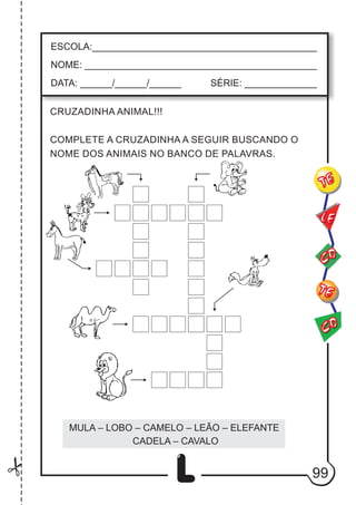 99
L
ESCOLA:___________________________________________
NOME: ____________________________________________
DATA: ______/______/______ SÉRIE: ______________
CO
TE
CO
TE
LE
CRUZADINHA ANIMAL!!!
COMPLETE A CRUZADINHA A SEGUIR BUSCANDO O
NOME DOS ANIMAIS NO BANCO DE PALAVRAS.
MULA – LOBO – CAMELO – LEÃO – ELEFANTE
CADELA – CAVALO
 