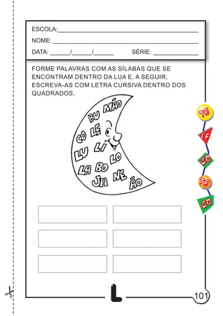 101
L
FORME PALAVRAS COM AS SÍLABAS QUE SE
ENCONTRAM DENTRO DA LUA E, A SEGUIR,
ESCREVA-AS COM LETRA CURSIVA DENTRO DOS
QUADRADOS.
ESCOLA:___________________________________________
NOME: ____________________________________________
DATA: ______/______/______ SÉRIE: ______________
CO
TE
CO
TE
LE
 