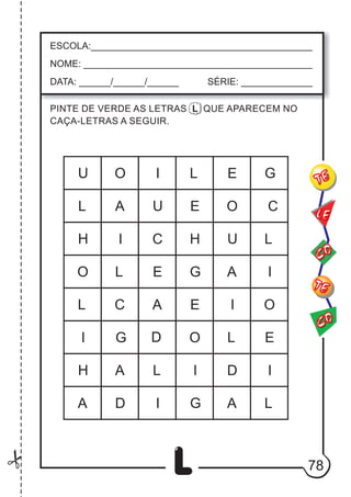 78
L
ESCOLA:___________________________________________
NOME: ____________________________________________
DATA: ______/______/______ SÉRIE: ______________
CO
TE
CO
TE
LE
PINTE DE VERDE AS LETRAS L QUE APARECEM NO
CAÇA-LETRAS A SEGUIR.
H
L
A
O
O
C
I
C
L
I
I
U
H
E
L
L
E
G A
A
O
U
U
H
I
I
I
I
G
E
O
A
A
G
A
E
I
C
G
O
E
L
D
L
D
D
L
L
 