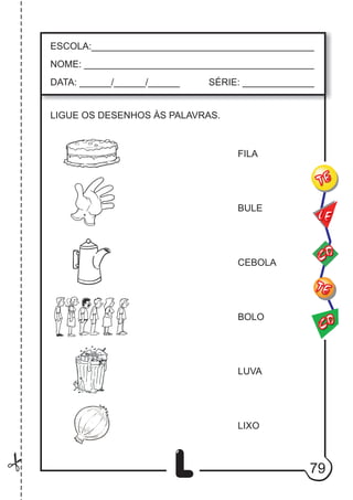 79
L
ESCOLA:___________________________________________
NOME: ____________________________________________
DATA: ______/______/______ SÉRIE: ______________
CO
TE
CO
TE
LE
LIGUE OS DESENHOS ÀS PALAVRAS.
FILA
BULE
CEBOLA
BOLO
LUVA
LIXO
 