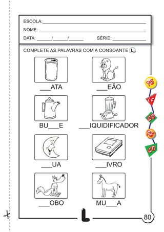 80
L
ESCOLA:___________________________________________
NOME: ____________________________________________
DATA: ______/______/______ SÉRIE: ______________
CO
TE
CO
TE
LE
___ATA
COMPLETE AS PALAVRAS COM A CONSOANTE L .
___EÃO
BU___E ___IQUIDIFICADOR
___UA ___IVRO
MU___A
___OBO
 