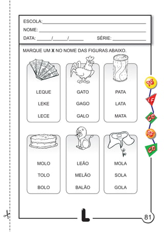 81
L
ESCOLA:___________________________________________
NOME: ____________________________________________
DATA: ______/______/______ SÉRIE: ______________
CO
TE
CO
TE
LE
MARQUE UM X NO NOME DAS FIGURAS ABAIXO.
LEQUE
LEKE
LECE
GATO
GAGO
GALO
PATA
LATA
MATA
MOLO
TOLO
BOLO
LEÃO
MELÃO
BALÃO
MOLA
SOLA
GOLA
 