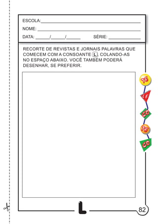 82
L
CO
TE
CO
TE
LE
ESCOLA:___________________________________________
NOME: ____________________________________________
DATA: ______/______/______ SÉRIE: ______________
RECORTE DE REVISTAS E JORNAIS PALAVRAS QUE
COMECEM COM A CONSOANTE L , COLANDO-AS
NO ESPAÇO ABAIXO. VOCÊ TAMBÉM PODERÁ
DESENHAR, SE PREFERIR.
 