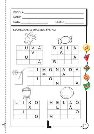 84
L
ESCOLA:___________________________________________
NOME: ____________________________________________
DATA: ______/______/______ SÉRIE: ______________
CO
TE
CO
TE
LE
ESCREVA AS LETRAS QUE FALTAM.
L U V A B A L A
L I M O N A D
L I X O E L Ã O
M
O
A
Ã
E
X
O
I
M
I O
A
N A
M
A
A
B
A
V
U
 