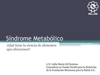 Síndrome Metabólico
¿Qué tiene la ciencia de alimentos
que ofrecernos?
L.N. Lidia María Gil Zenteno
Consultora en Fondo Nestlé para la Nutrición
de la Fundación Mexicana para la Salud A.C.
 