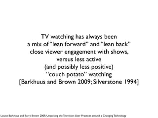 TV watching has always been 
a mix of “lean forward” and “lean back” 
close viewer engagement with shows,  
versus less active  
(and possibly less positive)  
“couch potato” watching 
[Barkhuus and Brown 2009; Silverstone 1994]
Louise Barkhuus and Barry Brown 2009, Unpacking the Television: User Practices around a Changing Technology
 