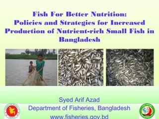 Fish For Better Nutrition:
Policies and Strategies for Increased
Production of Nutrient-rich Small Fish in
Bangladesh
Fish For Better Nutrition:
Policies and Strategies for Increased
Production of Nutrient-rich Small Fish in
Bangladesh
Department of Fisheries, BangladeshDepartment of Fisheries, Bangladesh
Syed Arif AzadSyed Arif Azad
 