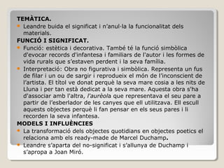 TEMÀTICA.
 Leandre buida el significat i n’anul·la la funcionalitat dels
materials.
FUNCIÓ I SIGNIFICAT.
 Funció: estètica i decorativa. També té la funció simbòlica
d'evocar records d'infantesa i familiars de l'autor i les formes de
vida rurals que s’estaven perdent i la seva família.
 Interpretació: Obra no figurativa i simbòlica. Representa un fus
de filar i un ou de sargir i reprodueix el món de l’inconscient de
l’artista. El títol ve donat perquè la seva mare cosia a les nits de
Lluna i per tan està dedicat a la seva mare. Aquesta obra s'ha
d'associar amb l'altra, l'aurèola que representava el seu pare a
partir de l’esberlador de les canyes que ell utilitzava. Ell escull
aquests objectes perquè li fan pensar en els seus pares i li
recorden la seva infantesa.
MODELS I INFLUÈNCIES
 La transformació dels objectes quotidians en objectes poetics el
relaciona amb els ready-made de Marcel Duchamp.
 Leandre s’aparta del no-significat i s’allunya de Duchamp i
s’apropa a Joan Miró.
 