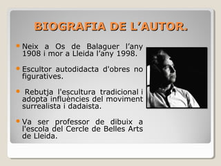 BIOGRAFIA DE L’AUTOR.BIOGRAFIA DE L’AUTOR.
Neix a Os de Balaguer l’any
1908 i mor a Lleida l’any 1998.
Escultor autodidacta d'obres no
figuratives.
 Rebutja l'escultura tradicional i
adopta influències del moviment
surrealista i dadaista.
Va ser professor de dibuix a
l'escola del Cercle de Belles Arts
de Lleida.
 