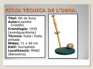 FITXA TÈCNICA DE L’OBRA.FITXA TÈCNICA DE L’OBRA.
Títol: Nit de lluna
Autor:Leandre
Cristòfol
Cronologia: 1935
(avantguardisme)
Tècnica: fusta i fusta
pintada
Mides: 71 x 40 cm
Estil: Surrealista
Localització: MNAC
(Barcelona)
 