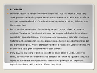  BIOGRAFIA.
 Leandre Cristofol va neixer a Os de Balaguer l’any 1908 i va morir a Lleida l’any
1998, provenia de família pagesa. Leandre es va traslladar a Lleida amb només 14
anys per aprendre els oficis d’ebenista i fuster. Aquestes activitats, li desperteràn
l’interès per l’art.
 Era un escultor autodidacta d’obres no figuratives, retrats i obres de temàtica
religiosa. Va rebutjar l’escultura tradicional i va adoptar influències del moviment
surrealista i dadaista, leandre, pretenia provocar sensasions, estimuls i emocions.
Pretenia també seleccionar objectes procedents de l’entorn quotidià treient-los del
seu significat original. Va ser professor de dibuix a l’escola del Cercle de Belles Arts
de Lleida i la seva gran influència va ser Joan Llimona.
 L’any 1922 va exposar per primera vegada les seves obres a Lleida. Les seves
obres, es centraven en l’experimentació personal en l’àmbit no figuratiu, vinculat a
la poètica surrealista. En aquest sentit, l’escultor va participar en l’Exposició
Logicofobista l’any 1936, i a Paris i Tòquio l’any 1938.
 