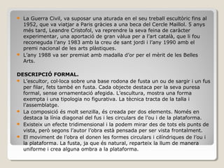  La Guerra Civil, va suposar una aturada en el seu treball escultòric fins al
1952, que va viatjar a Paris gràcies a una beca del Cercle Maillol. 5 anys
més tard, Leandre Cristofol, va reprendre la seva feina de caràcter
experimentar, una aportació de gran vàlua per a l’art català, que li fou
reconeguda l’any 1983 amb la creu de sant jordi i l’any 1990 amb el
premi nacional de les arts plàstiques.
 L’any 1988 va ser premiat amb madalla d’or per el mèrit de les Belles
Arts.
DESCRIPCIÓ FORMAL.
 L’escultor, col·loca sobre una base rodona de fusta un ou de sargir i un fus
per filar, fets també en fusta. Cada objecte destaca per la seva puresa
formal, sense ornamentació afegida. L’escultura, mostra una forma
exempta i una tipologia no figurativa. La tècnica tracta de la talla i
l’assemblatge.
 La composició és molt senzilla, és creada per dos elements. Només en
destaca la línia diagonal del fus i les circulars de l’ou i de la plataforma.
 Existeix un efecte tridimensional i la podem mirar des de tots els punts de
vista, però segons l’autor l’obra està pensada per ser vista frontalment.
 El moviment de l’obra el donen les formes circulars i cilíndriques de l’ou i
la plataforma. La fusta, ja que és natural, reparteix la llum de manera
uniforme i crea alguna ombra a la plataforma.
 