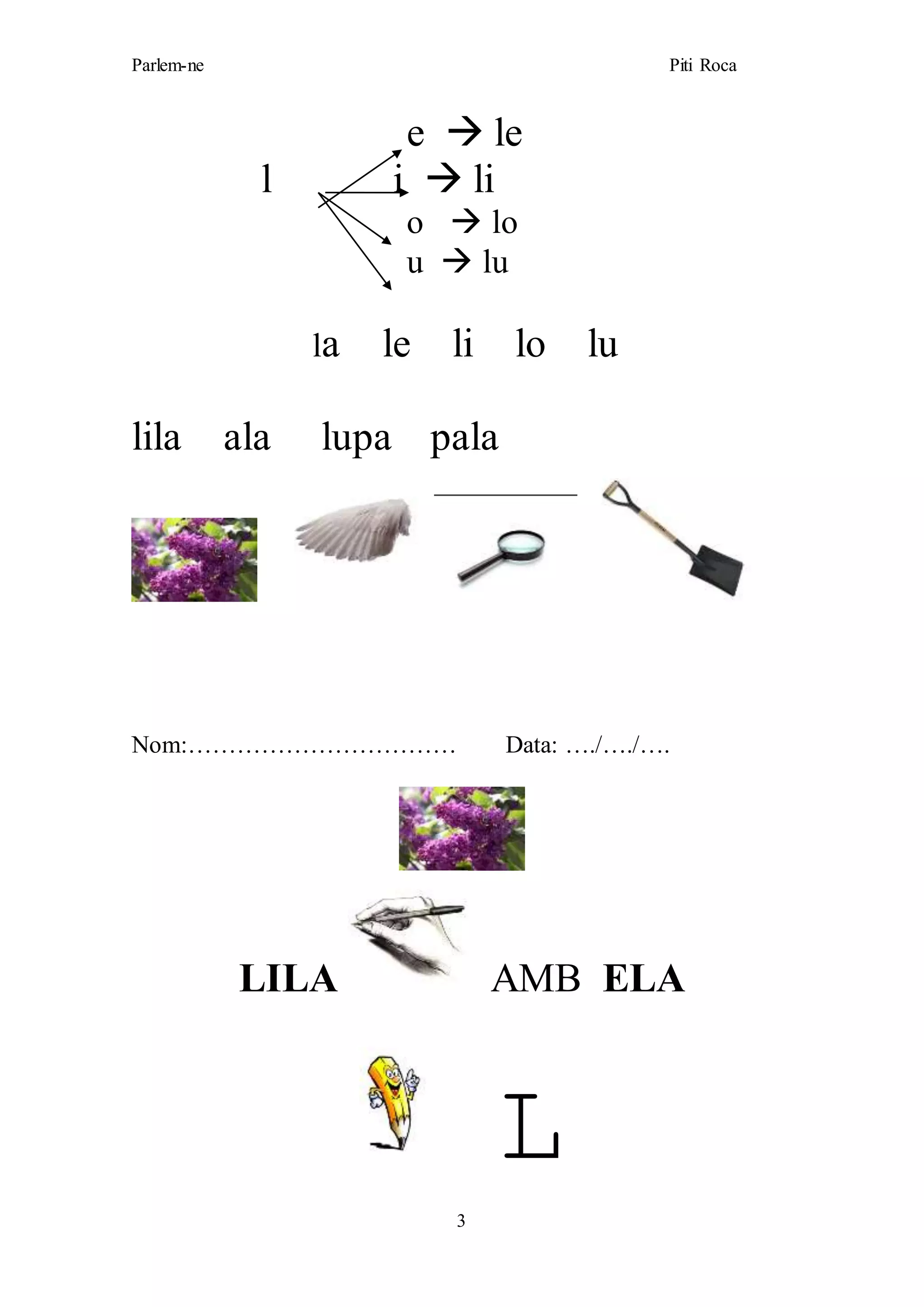 Parlem-ne Piti Roca
3
e  le
l i  li
o  lo
u  lu
la le li lo lu
lila ala lupa pala
Nom:…………………………… Data: …./…./….
LILA AMB ELA
L
 
