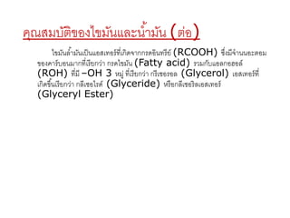 คุณสมบัติของไขมันและนา้มัน (ต่อ) 
ไขมันลา้มันเป็นแอสเทอร์ที่เกิดจากกรดอินทรีย์(RCOOH) ซงึ่มีจานนอะตอม 
ของคาร์บอนมากที่เรียกว่า กรดไขมัน (Fatty acid) รวมกับแอลกอฮอล์ 
(ROH) ที่มี –OH 3 หมู่ ที่เรียกว่า กรีเชอรอล (Glycerol) เอสเทอร์ที่ 
เกิดขนึ้เรียกว่า กลีเซอไรด์(Glyceride) หรือกลีเซอริลเอสเทอร์ 
(Glyceryl Ester) 
 