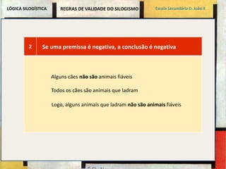 LÓGICA SILOGÍSTICA Escola Secundária D. João II 
REGRAS DE VALIDADE DO SILOGISMO 
2 Se uma premissa é negativa, a conclusão é negativa 
Alguns cães não são animais fiáveis 
Todos os cães são animais que ladram 
Logo, alguns animais que ladram não são animais fiáveis 
 