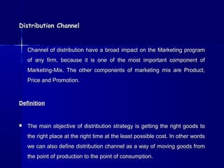 DDiissttrriibbuuttiioonn CChhaannnneell 
CChhaannnneell ooff ddiissttrriibbuuttiioonn hhaavvee aa bbrrooaadd iimmppaacctt oonn tthhee MMaarrkkeettiinngg pprrooggrraamm 
ooff aannyy ffiirrmm,, bbeeccaauussee iitt iiss oonnee ooff tthhee mmoosstt iimmppoorrttaanntt ccoommppoonneenntt ooff 
MMaarrkkeettiinngg--MMiixx.. TThhee ootthheerr ccoommppoonneennttss ooff mmaarrkkeettiinngg mmiixx aarree PPrroodduucctt,, 
PPrriiccee aanndd PPrroommoottiioonn.. 
DDeeffiinniittiioonn 
 TThhee mmaaiinn oobbjjeeccttiivvee ooff ddiissttrriibbuuttiioonn ssttrraatteeggyy iiss ggeettttiinngg tthhee rriigghhtt ggooooddss ttoo 
tthhee rriigghhtt ppllaaccee aatt tthhee rriigghhtt ttiimmee aatt tthhee lleeaasstt ppoossssiibbllee ccoosstt.. IInn ootthheerr wwoorrddss 
wwee ccaann aallssoo ddeeffiinnee ddiissttrriibbuuttiioonn cchhaannnneell aass aa wwaayy ooff mmoovviinngg ggooooddss ffrroomm 
tthhee ppooiinntt ooff pprroodduuccttiioonn ttoo tthhee ppooiinntt ooff ccoonnssuummppttiioonn.. 
 