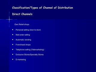 Classification/Types ooff CChhaannnneell ooff DDiissttrriibbuuttiioonn 
DDiirreecctt CChhaannnneellss 
OOwwnn RReettaaiill sshhooppss 
 PPeerrssoonnaall sseelllliinngg ((ddoooorr ttoo ddoooorr)) 
 MMaaiill oorrddeerr sseelllliinngg 
 AAuuttoommaattiicc vveennddiinngg 
 FFrraanncchhiisseedd sshhooppss 
 TTeelleepphhoonnee sseelllliinngg ((TTeelleemmaarrkkeettiinngg)) 
 EExxcclluussiivvee SSttoorreess//SSppeecciiaallttyy SSttoorreess 
 EE--mmaarrkkeettiinngg 
 