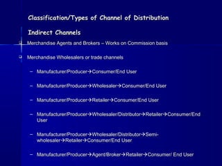 Classification/Types ooff CChhaannnneell ooff DDiissttrriibbuuttiioonn 
IInnddiirreecctt CChhaannnneellss 
 MMeerrcchhaannddiissee AAggeennttss aanndd BBrrookkeerrss –– WWoorrkkss oonn CCoommmmiissssiioonn bbaassiiss 
 MMeerrcchhaannddiissee WWhhoolleessaalleerrss oorr ttrraaddee cchhaannnneellss 
– MMaannuuffaaccttuurreerr//PPrroodduucceerrCCoonnssuummeerr//EEnndd UUsseerr 
– MMaannuuffaaccttuurreerr//PPrroodduucceerrWWhhoolleessaalleerrCCoonnssuummeerr//EEnndd UUsseerr 
– MMaannuuffaaccttuurreerr//PPrroodduucceerrRReettaaiilleerrCCoonnssuummeerr//EEnndd UUsseerr 
– MMaannuuffaaccttuurreerr//PPrroodduucceerrWWhhoolleessaalleerr//DDiissttrriibbuuttoorrRReettaaiilleerrCCoonnssuummeerr//EEnndd 
UUsseerr 
– MMaannuuffaaccttuurreerr//PPrroodduucceerrWWhhoolleessaalleerr//DDiissttrriibbuuttoorrSSeemmii-- 
wwhhoolleessaalleerrRReettaaiilleerrCCoonnssuummeerr//EEnndd UUsseerr 
– MMaannuuffaaccttuurreerr//PPrroodduucceerrAAggeenntt//BBrrookkeerrRReettaaiilleerrCCoonnssuummeerr// EEnndd UUsseerr 
 