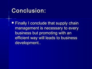 CCoonncclluussiioonn:: 
 FFiinnaallllyy II ccoonncclluuddee tthhaatt ssuuppppllyy cchhaaiinn 
mmaannaaggeemmeenntt iiss nneecceessssaarryy ttoo eevveerryy 
bbuussiinneessss bbuutt pprroommoottiinngg wwiitthh aann 
eeffffiicciieenntt wwaayy wwiillll lleeaaddss ttoo bbuussiinneessss 
ddeevveellooppmmeenntt.... 
 